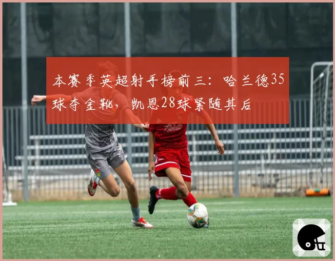 本赛季英超射手榜前三：哈兰德35球夺金靴，凯恩28球紧随其后