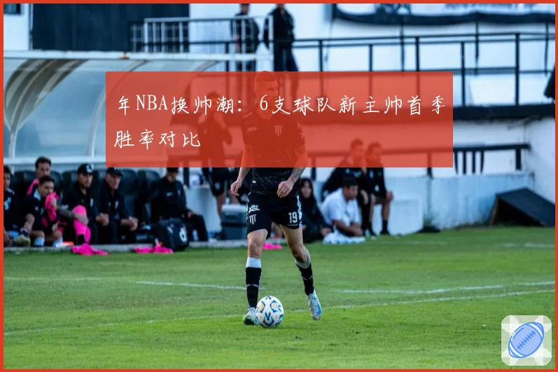年NBA换帅潮：6支球队新主帅首季胜率对比