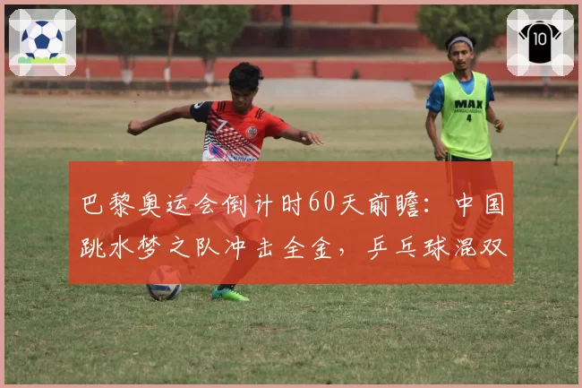 巴黎奥运会倒计时60天前瞻：中国跳水梦之队冲击全金，乒乓球混双悬念重重