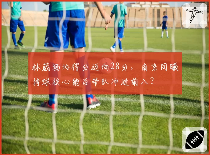 林葳场均得分迈向28分，南京同曦持球核心能否带队冲进前八？